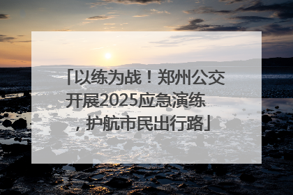 以练为战！郑州公交开展2025应急演练，护航市民出行路