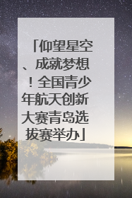 仰望星空、成就梦想！全国青少年航天创新大赛青岛选拔赛举办