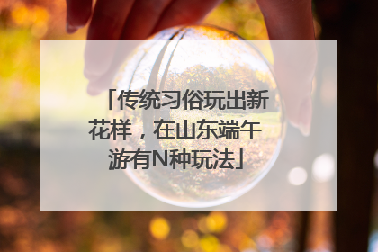 传统习俗玩出新花样，在山东端午游有N种玩法