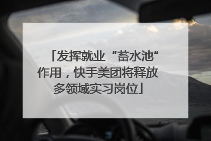 发挥就业“蓄水池”作用，快手美团将释放多领域实习岗位
