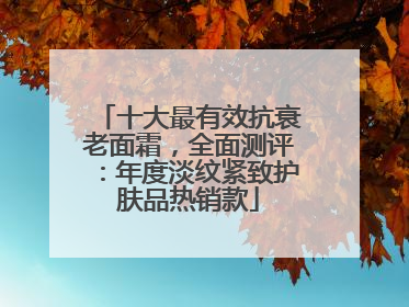 十大最有效抗衰老面霜，全面测评：年度淡纹紧致护肤品热销款