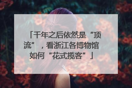 千年之后依然是“顶流”，看浙江各博物馆如何“花式揽客”