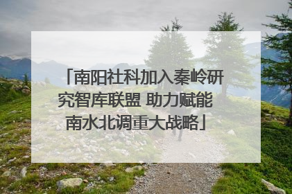 南阳社科加入秦岭研究智库联盟 助力赋能南水北调重大战略
