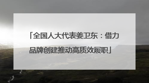 全国人大代表姜卫东：借力品牌创建推动高质效履职