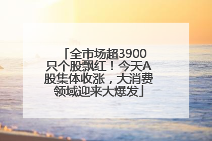 全市场超3900只个股飘红！今天A股集体收涨，大消费领域迎来大爆发