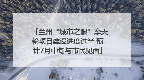 兰州“城市之眼”摩天轮项目建设进度过半 预计7月中旬与市民见面
