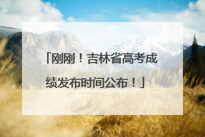 刚刚！吉林省高考成绩发布时间公布！