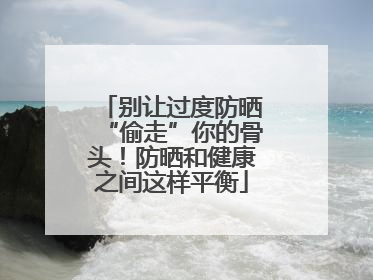 别让过度防晒“偷走”你的骨头！防晒和健康之间这样平衡