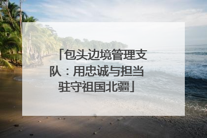 包头边境管理支队：用忠诚与担当驻守祖国北疆