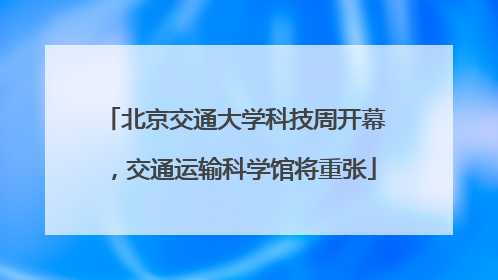 北京交通大学科技周开幕，交通运输科学馆将重张