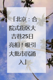 北京：合院式街区大吉巷25日亮相！吸引大批市民涌入