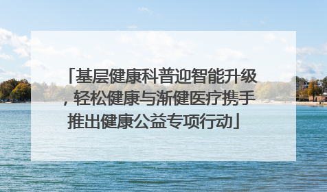 基层健康科普迎智能升级，轻松健康与渐健医疗携手推出健康公益专项行动