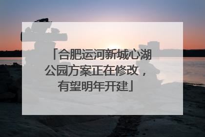 合肥运河新城心湖公园方案正在修改，有望明年开建
