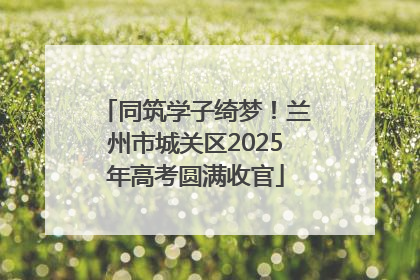 同筑学子绮梦！兰州市城关区2025年高考圆满收官