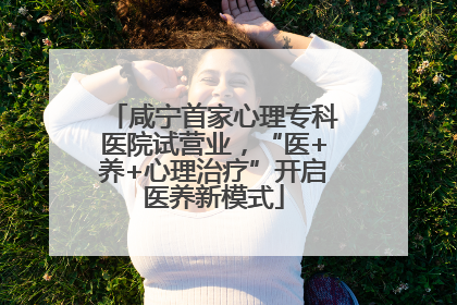 咸宁首家心理专科医院试营业，“医+养+心理治疗”开启医养新模式