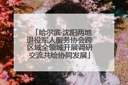 哈尔滨·沈阳两地退役军人服务协会跨区域全领域开展调研交流共绘协同发展