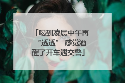 喝到凌晨中午再“透透” 感觉酒醒了开车遇交警