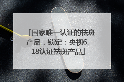 国家唯一认证的祛斑产品，锁定：央视6.18认证祛斑产品