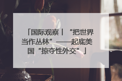 国际观察丨“把世界当作丛林”——起底美国“掠夺性外交”