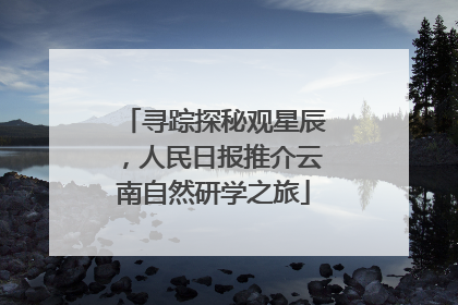 寻踪探秘观星辰，人民日报推介云南自然研学之旅