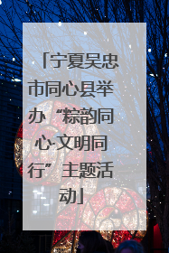 宁夏吴忠市同心县举办“粽韵同心·文明同行”主题活动