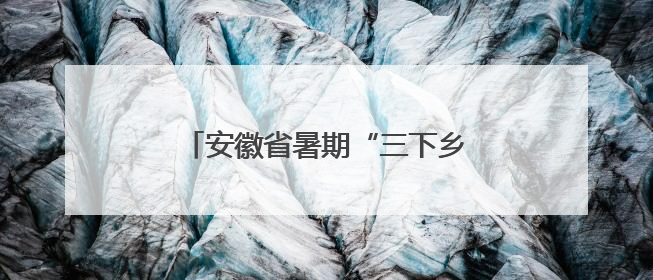 安徽省暑期“三下乡”社会实践活动启动