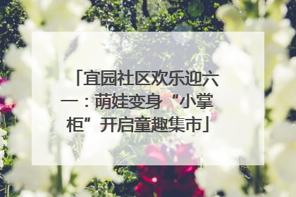 宜园社区欢乐迎六一：萌娃变身“小掌柜”开启童趣集市