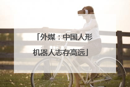 外媒：中国人形机器人志存高远