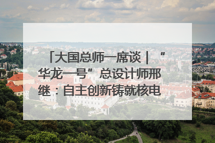 大国总师一席谈｜“华龙一号”总设计师邢继：自主创新铸就核电“国家名片”