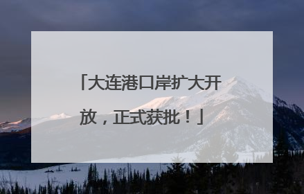 大连港口岸扩大开放，正式获批！