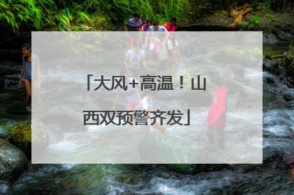 大风+高温！山西双预警齐发