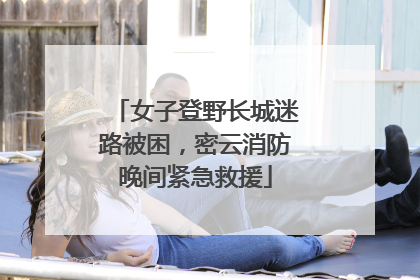 女子登野长城迷路被困，密云消防晚间紧急救援