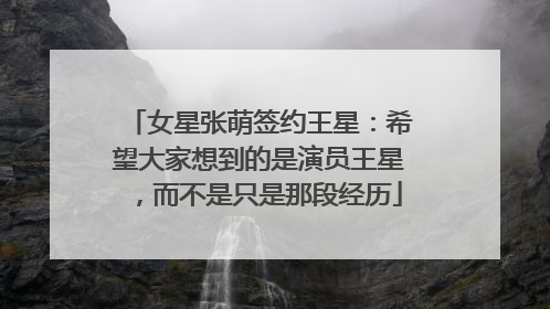 女星张萌签约王星：希望大家想到的是演员王星，而不是只是那段经历