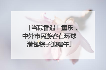 当粽香遇上童乐，中外市民游客在环球港包粽子迎端午