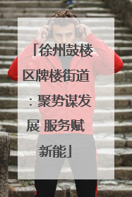 徐州鼓楼区牌楼街道：聚势谋发展 服务赋新能
