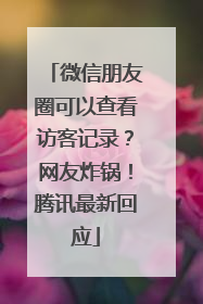 微信朋友圈可以查看访客记录？网友炸锅！腾讯最新回应