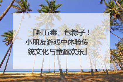 射五毒、包粽子！小朋友游戏中体验传统文化与童趣欢乐