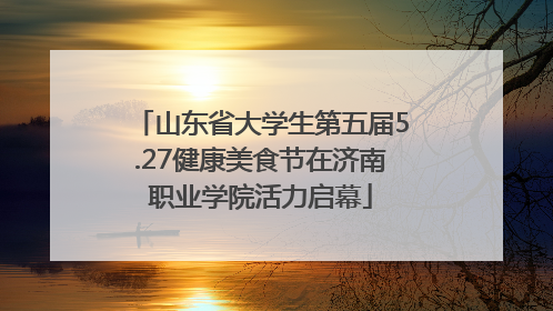 山东省大学生第五届5.27健康美食节在济南职业学院活力启幕