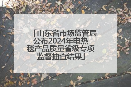 山东省市场监管局公布2024年电热毯产品质量省级专项监督抽查结果