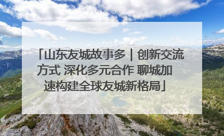 山东友城故事多｜创新交流方式 深化多元合作 聊城加速构建全球友城新格局