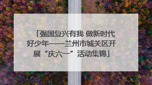 强国复兴有我 做新时代好少年——兰州市城关区开展“庆六一”活动集锦