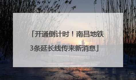 开通倒计时！南昌地铁3条延长线传来新消息