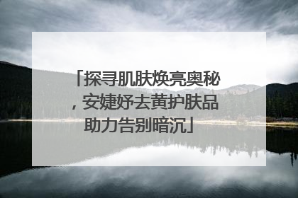 探寻肌肤焕亮奥秘，安婕妤去黄护肤品助力告别暗沉