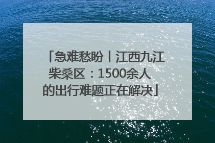 急难愁盼丨江西九江柴桑区：1500余人的出行难题正在解决