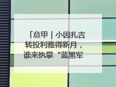 意甲｜小因扎吉转投利雅得新月，谁来执掌“蓝黑军团”帅印？