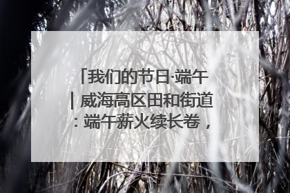 我们的节日·端午｜威海高区田和街道：端午薪火续长卷，邻里馨香聚暖流