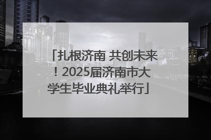 扎根济南 共创未来！2025届济南市大学生毕业典礼举行