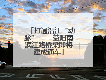 打通沿江“动脉”——益阳南滨江路桥梁即将建成通车