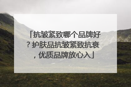抗皱紧致哪个品牌好？护肤品抗皱紧致抗衰，优质品牌放心入