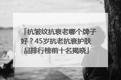 抗皱纹抗衰老哪个牌子好？45岁抗老抗衰护肤品排行榜前十名揭晓